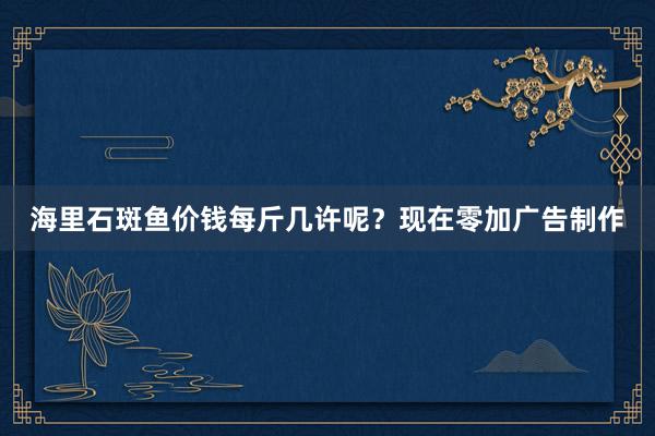 海里石斑鱼价钱每斤几许呢?现在零加广告制作