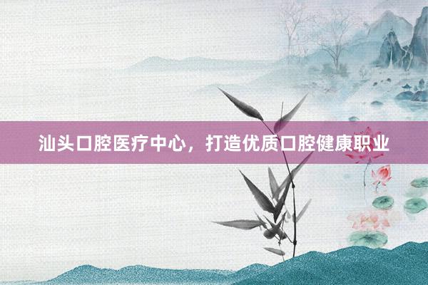 汕头口腔医疗中心，打造优质口腔健康职业