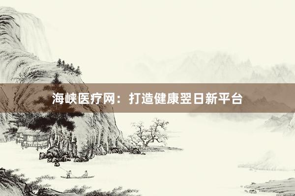 海峡医疗网：打造健康翌日新平台